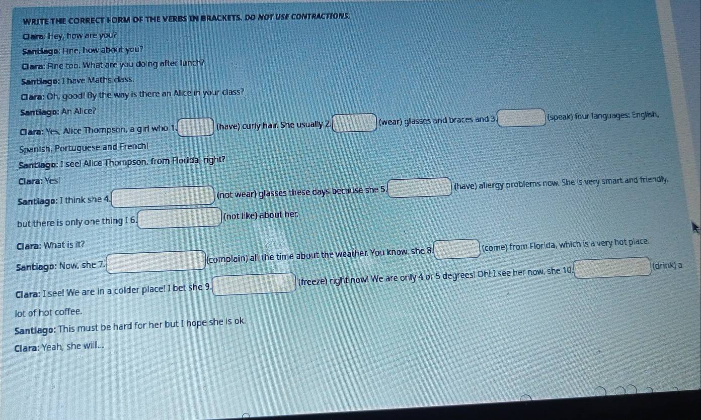 WRITE THE CORRECT FORM OF THE VERBS IN BRACKETS. DO NOT USE CONTRACTIONS, 
Cara: Hey, how are you? 
Santiago: Fine, how about you? 
Cara: Fine too. What are you doing after lunch? 
Santiago: I have Maths class. 
Clara: Oh, good! By the way is there an Alice in your class? 
Santiago: An Alice? 
Clara: Yes, Alice Thompson, a girl who 1. (have) curly hair. She usually 2.  10/4  (wear) glasses and braces and 3. (speak) four languages: English, 
Spanish, Portuguese and Frenchl 
Santlago: I seel Alice Thompson, from Florida, right? 
Clara: Yes!
x=□
Santiago: I think she 4. (not wear) glasses these days because she 5 □° (have) allergy problems now. She is very smart and friendly, 
but there is only one thing I 6. (not like) about her. 
Clara: What is it? 
Santiago: Now, she 7. (complain) all the time about the weather. You know, she 8 - 1/4 - 1/3 = (-1)/2 , (come) from Florida, which is a very hot place. 
Clara: I see! We are in a colder place! I bet she 9 1+2=2+2 (freeze) right now! We are only 4 or 5 degrees! Oh! I see her now, she 10. (drink) a 
lot of hot coffee. 
Santiago: This must be hard for her but I hope she is ok. 
Clara: Yeah, she will...