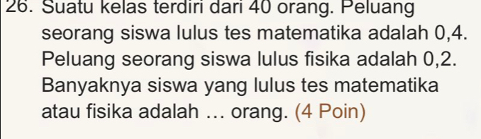 Suatu kelas terdiri dari 40 orang. Peluang 
seorang siswa lulus tes matematika adalah 0, 4. 
Peluang seorang siswa lulus fisika adalah 0, 2. 
Banyaknya siswa yang lulus tes matematika 
atau fisika adalah ... orang. (4 Poin)