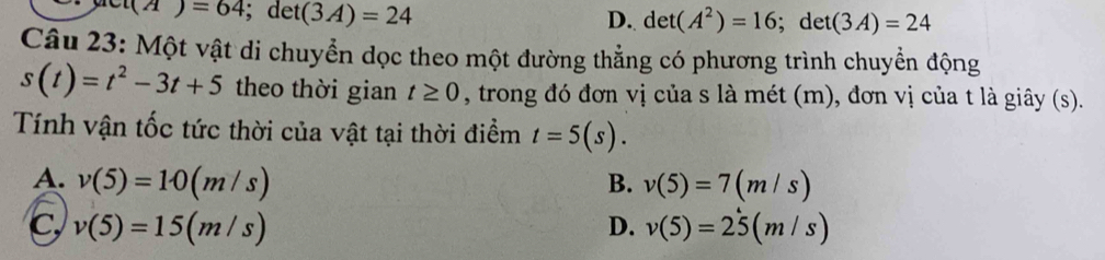 s(A)=64; det(3A)=24
D. det(A^2)=16; det(3A)=24
Câu 23: Một vật di chuyển dọc theo một đường thẳng có phương trình chuyển động
s(t)=t^2-3t+5 theo thời gian t≥ 0 , trong đó đơn vị của s là mét (m), đơn vị của t là giây (s).
Tính vận tốc tức thời của vật tại thời điểm t=5(s).
A. v(5)=10(m/s) B. v(5)=7(m/s)
C, v(5)=15(m/s) D. v(5)=25(m/s)