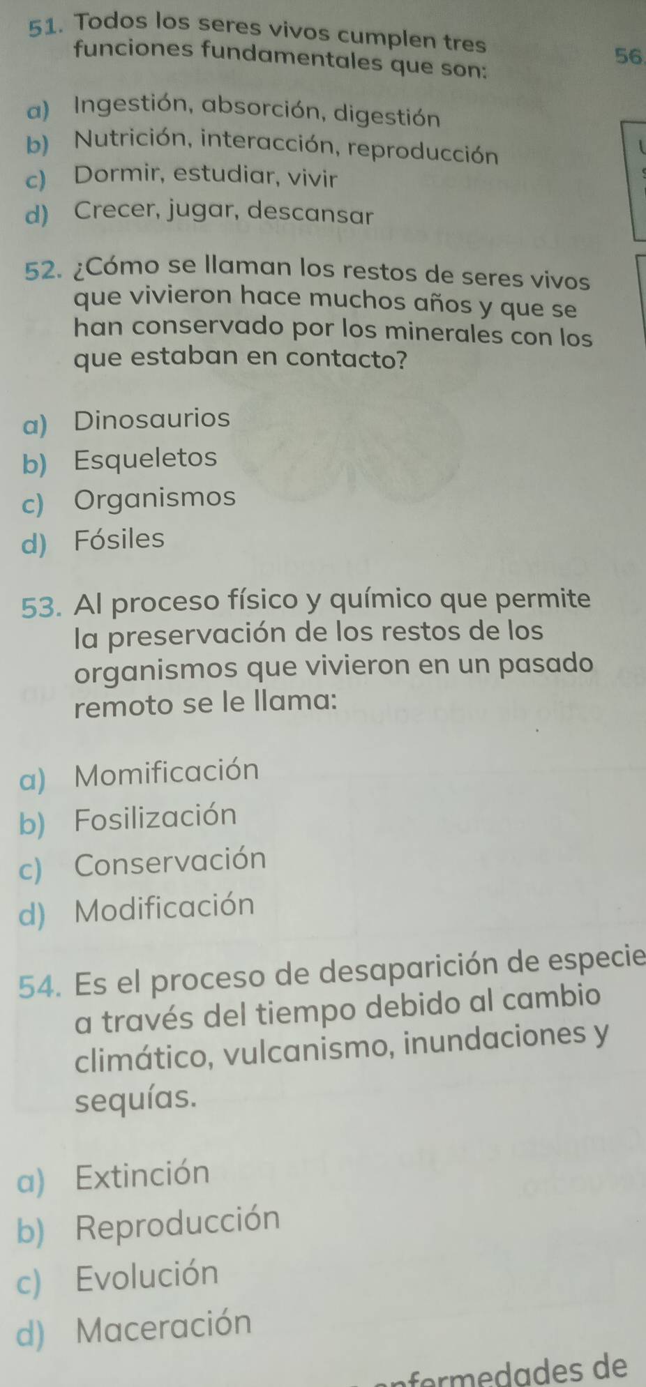 Todos los seres vivos cumplen tres
56
funciones fundamentales que son:
a) Ingestión, absorción, digestión
b) Nutrición, interacción, reproducción
c) Dormir, estudiar, vivir
d) Crecer, jugar, descansar
52. ¿Cómo se llaman los restos de seres vivos
que vivieron hace muchos años y que se
han conservado por los minerales con los
que estaban en contacto?
a) Dinosaurios
b) Esqueletos
c) Organismos
d) Fósiles
53. Al proceso físico y químico que permite
la preservación de los restos de los
organismos que vivieron en un pasado
remoto se le llama:
a) Momificación
b) Fosilización
c) Conservación
d) Modificación
54. Es el proceso de desaparición de especie
a través del tiempo debido al cambio
climático, vulcanismo, inundaciones y
sequías.
a) Extinción
b) Reproducción
c) Evolución
d) Maceración
fo s de