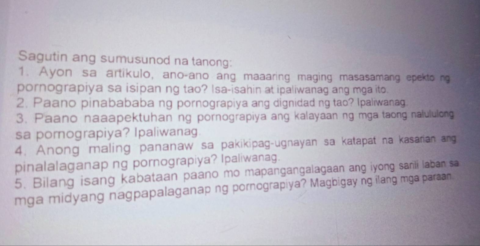 Sagutin ang sumusunod na tanong: 
1. Ayon sa artikulo, ano-ano ang maaaring maging masasamang epekto ng 
pornograpiya sa isipan ng tao? Isa-isahin at ipaliwanag ang mga ito. 
2. Paano pinabababa ng pornograpiya ang dignidad ng tao? Ipaliwanag. 
3. Paano naaapektuhan ng pornograpiya ang kalayaan ng mga taong nalululong 
sa pornograpiya? Ipaliwanag. 
4. Anong maling pananaw sa pakikipag-ugnayan sa katapat na kasarian ang 
pinalalaganap ng pornograpiya? Ipaliwanag. 
5. Bilang isang kabataan paano mo mapangangalagaan ang iyong sarili laban sa 
mga midyang nagpapalaganap ng pornograpiya? Magbigay ng ilang mga paraan.