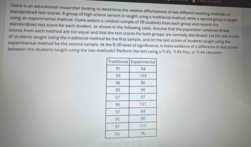 A'D+b^+to 10 students from each group and records the 
standardized test score for each student, as shown in the following table. Assume that the population variances of test 
scores from each method are not equal and that the test scores for both groups are normally distributed. Let the test scores 
of students taught using the traditional method be the first sample, and let the test scores of students taught using the 
experimental method be the second sample. At the 0.10 level of significance, is there evidence of a difference in test scores 
between the students taught using the two methods? Perform the test using a Tl-83, Tl-83 Plus, or TI- 84 calculator.