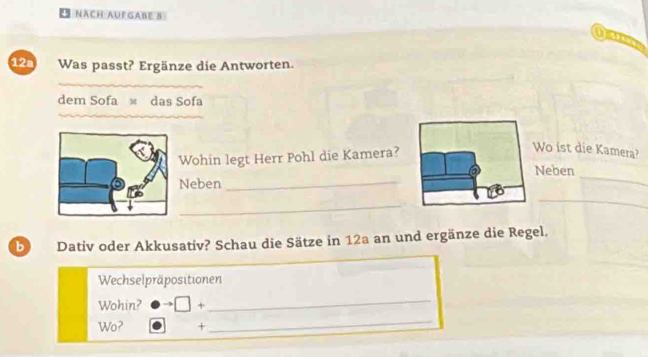 NACH AUFGABE B 
12a Was passt? Ergänze die Antworten. 
dem Sofa × das Sofa 
Wohin legt Herr Pohl die Kamera? 
Wo ist die Kamera? 
_ 
Neben 
Neben_ 
_ 
_ 
b Dativ oder Akkusativ? Schau die Sätze in 12a an und ergänze die Regel. 
Wechselpräpositionen 
Wohin? □ + _ 
Wo? + 
_