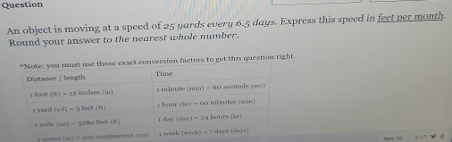 Question
An object is moving at a speed of 25 yards every 6.5 days. Express this speed in feet per month.
Round your answer to the nearest whole number.
"Note: you must use these exact conversion factors to get this question right.
i meter [45]=45 o contmeters i cm