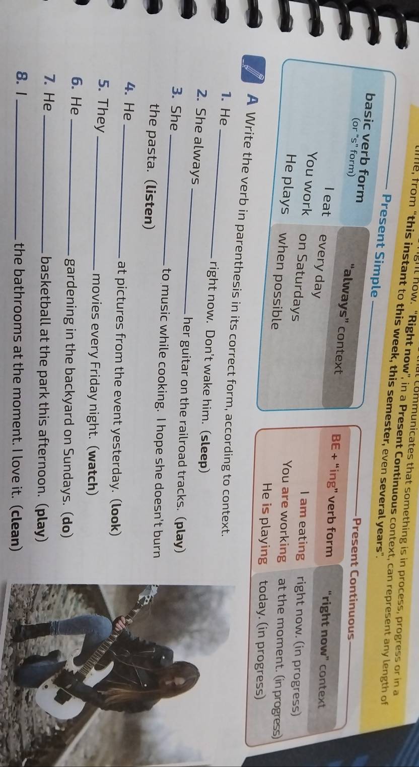 communicates that something is in process, progress or in a 
ghl how. “Right now”, in a Present Continuous context, can represent any length of 
e, from "this instant to this week, this semester, even several years". 
Present Simple 
basic verb form 
(or "s" form) 
Present Continuous 
“always” context BE + “ing” verb form “right now” context 
I eat every day 
I am eating right now. (in progress) 
You work on Saturdays You are working at the moment. (in progress) 
He plays when possible 
He is playing today. (in progress) 
A Write the verb in parenthesis in its correct form, according to context. 
1. He 
_ 
_ 
right now. Don't wake him. (sleep) 
2. She always 
_ 
her guitar on the railroad tracks. (play) 
3. She 
to music while cooking. I hope she doesn't burn 
the pasta. (listen) 
4. He _at pictures from the event yesterday. (look) 
5. They _movies every Friday night. (watch) 
6. He _gardening in the backyard on Sundays. (do) 
7. He _basketball at the park this afternoon. (play) 
8. 1_ the bathrooms at the moment. I love it. (clean)