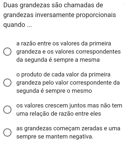 Duas grandezas são chamadas de
grandezas inversamente proporcionais
quando ...
a razão entre os valores da primeira
grandeza e os valores correspondentes
da segunda é sempre a mesma
o produto de cada valor da primeira
grandeza pelo valor correspondente da
segunda é sempre o mesmo
os valores crescem juntos mas não tem
uma relação de razão entre eles
as grandezas começam zeradas e uma
sempre se mantem negativa.