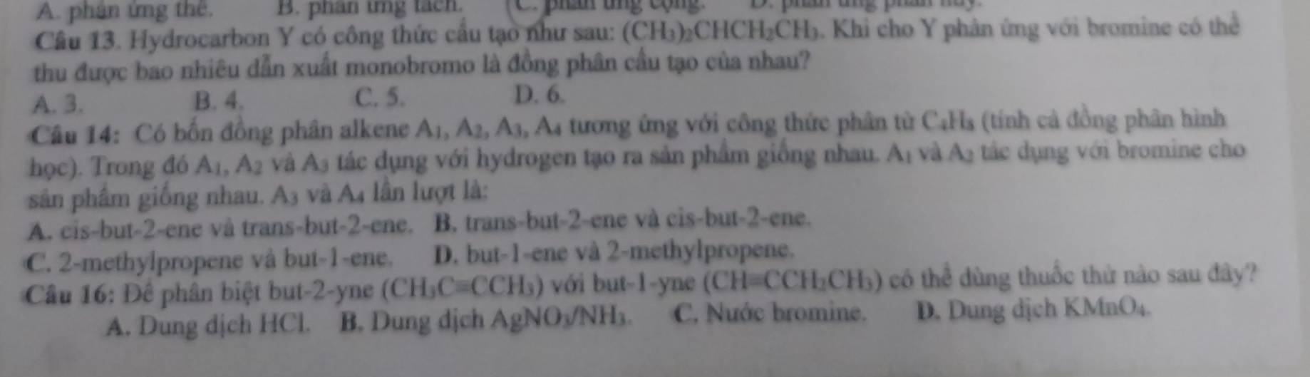 A. phân ứng thê. B. phan trng tacn. phân tng cộn 
Câu 13. Hydrocarbon Y có công thức cầu tạo như sau: (CH_3)_2CHCH_2CH_3 5. Khi cho Y phân ứng với bromine có thể
thu được bao nhiêu dẫn xuất monobromo là đồng phân cầu tạo của nhau?
A. 3. B. 4. C. 5. D. 6.
Câu 14: Có bốn đồng phân alkene A_1, A_2, A_3 A 4 tương ứng với công thức phân từ C4Hs (tính cả đồng phân hình
học). Trong đó A_1, A_2 và A_3 tác dụng với hydrogen tạo ra sản phẩm giống nhau. A_1 yà A_2 tác dụng với bromine cho
sân phẩm giống nhau. 1 3 và A4 lần lượt là:
A. cis-but -2 -ene và trans-but -2 -ene. B. trans-but -2 -ene và cis-but -2 -ene.
C. 2 -methylpropene và but -1 -ene. D. but -1 -ene và 2 -methylpropene.
Câu 16: Đê phân biệt but -2 -yne (CH_3Cequiv CCH_3) với but -1 -yne (CH=CCH_2CH_3) ) có thể dùng thuốc thử nào sau đây?
A. Dung dịch HCl. B. Dung dịch AgN 10_3 NH3. C. Nuớc bromine. D. Dung dịch KMnO4.