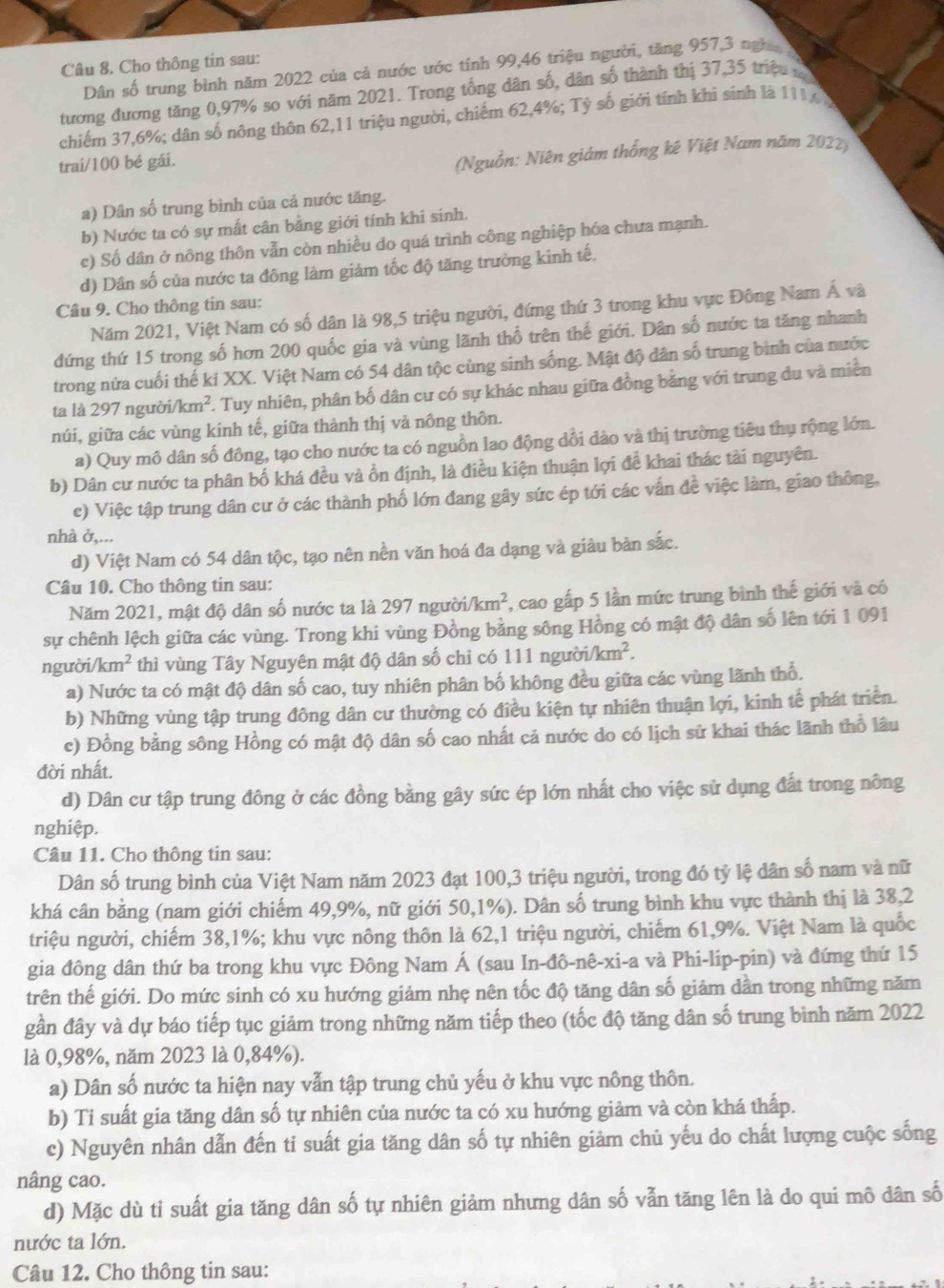 Cho thông tin sau:
Dân số trung bình năm 2022 của cả nước ước tính 99,46 triệu người, tăng 957,3 nghĩ 
tương đương tăng 0,97% so với năm 2021. Trong tổng dân số, dân số thành thị 37,35 triệu x
chiếm 37,6%; dân số nông thôn 62,11 triệu người, chiếm 62,4%; Tỷ số giới tính khi sinh là 1116 %
trai/100 bé gái.
(Nguồn: Niên giám thống kê Việt Nam năm 2022)
a) Dân số trung bình của cả nước tăng.
b) Nước ta có sự mất cân bằng giới tính khi sinh.
c) Số dân ở nông thôn vẫn còn nhiều do quá trình công nghiệp hóa chưa mạnh.
d) Dân số của nước ta đông làm giảm tốc độ tăng trường kinh tế.
Câu 9. Cho thông tin sau:
Năm 2021, Việt Nam có số dân là 98,5 triệu người, đứng thứ 3 trong khu vực Đông Nam Á và
đứng thứ 15 trong số hơn 200 quốc gia và vùng lãnh thổ trên thế giới. Dân số nước ta tăng nhanh
trong nửa cuối thế ki XX. Việt Nam có 54 dân tộc cùng sinh sống. Mật độ dân số trung bình của nước
ta là 297 ngườ /km^2. Tuy nhiên, phân bố dân cư có sự khác nhau giữa đồng bằng với trung du và miền
núi, giữa các vùng kinh tế, giữa thành thị vả nông thôn.
a) Quy mô dân số đông, tạo cho nước ta có nguồn lao động dổi dào và thị trường tiêu thụ rộng lớn.
b) Dân cư nước ta phân bố khá đều và ồn định, là điều kiện thuận lợi đề khai thác tài nguyên.
c) Việc tập trung dân cư ở các thành phố lớn đang gây sức ép tới các vấn đề việc làm, giao thông,
nhà ở,...
d) Việt Nam có 54 dân tộc, tạo nên nền văn hoá đa dạng và giàu bản sắc.
Câu 10. Cho thông tin sau:
Năm 2021, mật độ dân số nước ta là 297 người. /km^2 , cao gấp 5 lần mức trung bình thế giới và có
sự chênh lệch giữa các vùng. Trong khi vùng Đồng bằng sông Hồng có mật độ dân số lên tới 1 091
người/ km^2 thì vùng Tây Nguyên mật độ dân số chỉ có 111 người i/km^2.
a) Nước ta có mật độ dân số cao, tuy nhiên phân bố không đều giữa các vùng lãnh thổ.
b) Những vùng tập trung đông dân cư thường có điều kiện tự nhiên thuận lợi, kinh tế phát triển.
c) Đồng bằng sông Hồng có mật độ dân số cao nhất cả nước do có lịch sử khai thác lãnh thổ lâu
đời nhất.
d) Dân cư tập trung đông ở các đồng bằng gây sức ép lớn nhất cho việc sử dụng đất trong nông
nghiệp.
Câu 11. Cho thông tin sau:
Dân số trung bình của Việt Nam năm 2023 đạt 100,3 triệu người, trong đó tỷ lệ dân số nam và nữ
khá cân bằng (nam giới chiếm 49,9%, nữ giới 50,1%). Dân số trung bình khu vực thành thị là 38,2
triệu người, chiếm 38,1%; khu vực nông thôn là 62,1 triệu người, chiếm 61,9%. Việt Nam là quốc
gia đông dân thứ ba trong khu vực Đông Nam Á (sau In-đô-nê-xi-a và Phi-lip-pin) và đứng thứ 15
trên thế giới. Do mức sinh có xu hướng giảm nhẹ nên tốc độ tăng dân số giảm dần trong những năm
gần đây và dự báo tiếp tục giảm trong những năm tiếp theo (tốc độ tăng dân số trung bình năm 2022
là 0,98%, năm 2023 là 0,84%).
a) Dân số nước ta hiện nay vẫn tập trung chủ yếu ở khu vực nông thôn.
b) Ti suất gia tăng dân số tự nhiên của nước ta có xu hướng giảm và còn khá thấp.
c) Nguyên nhân dẫn đến ti suất gia tăng dân số tự nhiên giảm chủ yếu do chất lượng cuộc sống
nâng cao.
d) Mặc dù tỉ suất gia tăng dân số tự nhiên giảm nhưng dân số vẫn tăng lên là do qui mô dân số
nước ta lớn.
Câu 12. Cho thông tin sau: