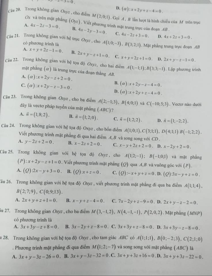 z-3=0.
D. (alpha ):x+2y+z-4=0.
Câu 20. Trong không gian Oxyz , cho điểm M(2;0;1). Gọi A, B lần lượt là hình chiếu của M trên trục
Ox và trên mặt phẳng
A. 4x-2z-3=0. (Oyz). Viết phương trình mặt trung trực của đoạn AB .
B. 4x-2y-3=0. C. 4x-2z+3=0. D. 4x+2z+3=0.
Câu 21. Trong không gian với hệ trục Oxyz , cho A(1;0;-3),B(3;2;1). Mặt phẳng trung trực đoạn AB
có phương trình là
A. x+y+2z-1=0. B. 2x+y-z+1=0. C. x+y+2z+1=0. D. 2x+y-z-1=0.
Câu 22. Trong không gian với hệ tọa độ Oxyz, cho hai điểm A(1;-1;1);B(3;3;-1). Lập phương trình
mặt phẳng (α) là trung trực của đoạn thẳng AB.
A. (alpha ):x+2y-z+2=0.
B.
C. (alpha ):x+2y-z-3=0. (alpha ):x+2y-z-4=0.
D. (alpha ):x+2y+z-4=0.
Câu 23. Trong không gian Oxyz , cho ba điểm A(2;-1;3),B(4;0;1) và C(-10;5;3). Vectơ nào dưới
đây là vectơ pháp tuyến của mặt phẳng (ABC)?
A. vector n=(1;8;2). B. vector n=(1;2;0). C. vector n=(1;2;2). D. vector n=(1;-2;2).
Câu 24. Trong không gian với hệ tọa độ Oxyz , cho bốn điểm A(1;0;1),C(3;1;1),D(4;1;1)B(-1;2;2).
Viết phương trình mặt phẳng đi qua hai điểm A, B và song song với CD .
A. y-2z+2=0. B. x-2z+2=0. C. x-y+2z+2=0. D. x-2y+2=0.
Câu25. Trong không gian với hệ tọa độ Oxyz , cho A(1;2;-1);B(-1;0;1) và mặt phẳng
(P): x+2y-z+1=0. Viết phương trình mặt phẳng (Q) qua A,B và vuông góc với (P).
A. (Q):2x-y+3=0. B. (Q):x+z=0. C. (Q):-x+y+z=0.D. (2) 3x-y+z=0.
2âu 26. Trong không gian với hệ tọa độ Oxyz , viết phương trình mặt phẳng đi qua ba điểm A(1;1;4),
B(2;7;9),C(0;9;13).
A. 2x+y+z+1=0. B. x-y+z-4=0. C. 7x-2y+z-9=0. D. 2x+y-z-2=0.
iu 27. Trong không gian Oxyz , cho ba điểm M(3,-1,2),N(4,-1,-1),P(2,0,2). Mặt phẳng (MNP)
có phương trình là
A. 3x+3y-z+8=0. B. 3x-2y+z-8=0. C. 3x+3y+z-8=0. D. 3x+3y-z-8=0.
u 28. Trong không gian với hệ tọa độ Oxyz , cho tam giác ABC có A(1;1;1),B(0;-2;3),C(2;1;0). Phương trình mặt phẳng đi qua điểm M(1;2;-7) và song song với mặt phẳng (ABC) là
A. 3x+y-3z-26=0. B. 3x+y-3z-32=0 C. 3x+y+3z+16=0. D. 3x+y+3z-22=0.