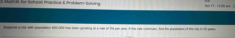 3: MathXL for School: Practice & Problem-Solving DUE Oct 17 12:00 am 
Suppose a city with population 400,000 has been growing at a rate of 3% per year. If this rate continues, find the population of this city in 25 years.