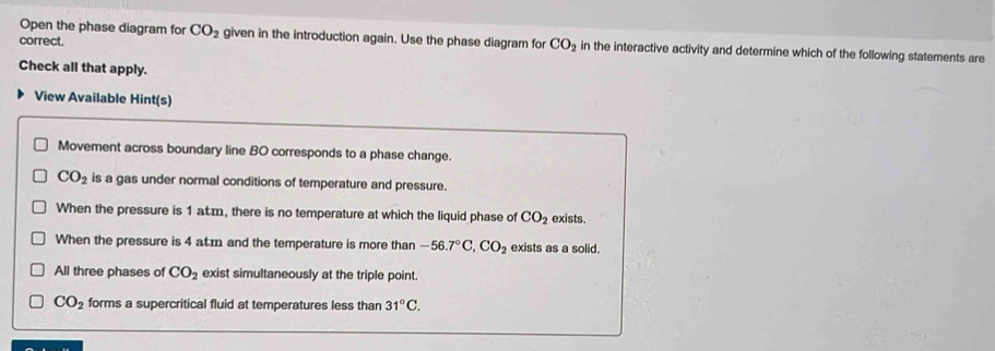 correct.
Open the phase diagram for CO_2 given in the introduction again. Use the phase diagram for CO_2 in the interactive activity and determine which of the following statements are
Check all that apply.
View Available Hint(s)
Movement across boundary line BO corresponds to a phase change.
CO_2 is a gas under normal conditions of temperature and pressure.
When the pressure is 1 atm, there is no temperature at which the liquid phase of CO_2 exists.
When the pressure is 4 atm and the temperature is more than -56.7°C, CO_2 exists as a solid.
All three phases of CO_2 exist simultaneously at the triple point.
CO_2 forms a supercritical fluid at temperatures less than 31°C.