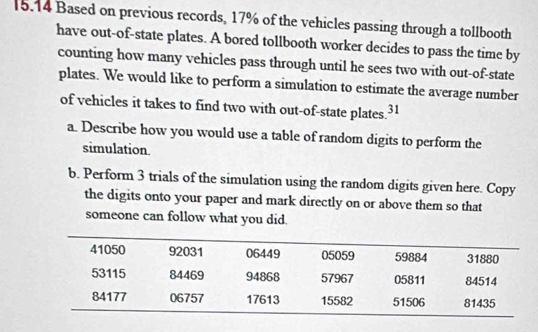 15.14 Based on previous records, 17% of the vehicles passing through a tollbooth 
have out-of-state plates. A bored tollbooth worker decides to pass the time by 
counting how many vehicles pass through until he sees two with out-of-state 
plates. We would like to perform a simulation to estimate the average number 
of vehicles it takes to find two with out-of-state plates 31 
a. Describe how you would use a table of random digits to perform the 
simulation. 
b. Perform 3 trials of the simulation using the random digits given here. Copy 
the digits onto your paper and mark directly on or above them so that 
someone can follow what you did.