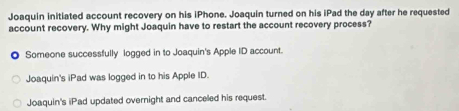 Joaquin initiated account recovery on his iPhone. Joaquin turned on his iPad the day after he requested
account recovery. Why might Joaquin have to restart the account recovery process?
● Someone successfully logged in to Joaquin's Apple ID account.
Joaquin's iPad was logged in to his Apple ID.
Joaquin's iPad updated overnight and canceled his request.