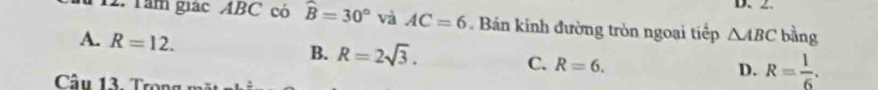 Tâm giác ABC có widehat B=30° và AC=6. Bán kính đường tròn ngoại tiếp △ ABC bằng
A. R=12. B. R=2sqrt(3). C. R=6.
D. R= 1/6 . 
Câu 13. Trong