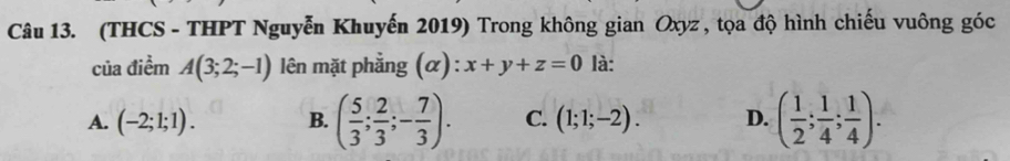 (THCS - THPT Nguyễn Khuyến 2019) Trong không gian Oxyz , tọa độ hình chiếu vuông góc
của điểm A(3;2;-1) lên mặt phẳng (α): x+y+z=0 là:
A. (-2;1;1). B. ( 5/3 ; 2/3 ;- 7/3 ). C. (1;1;-2). D. ( 1/2 ; 1/4 ; 1/4 ).