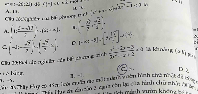 m∈ (-20;23) để f(x)<0</tex> với mọi 11.
B. 10.
A. 15.
Câu 18:Nghiệm của bất phương trình (x^2+x-6)sqrt(2x^2-1)<0</tex> là
A. (1; (5-sqrt(13))/2 )∪ (2;+∈fty ). B. (- sqrt(2)/2 ; sqrt(2)/2 ).
C. (-3;- sqrt(2)/2 )∪ ( sqrt(2)/2 ;2). D. (-∈fty ;-5]∪ [5; 17/5 ]∪  3. 
= 
26
bà
r
Câu 19:Biết tập nghiệm của bất phương trình  (x^2-2x-3)/3x^2-x+2 <0</tex> là khoảng (a;b) giá
+b bằng. C, 5. D. 2.
B. -1.
4. -5. Cầu 20:Thầy Huy có 45 m lưới muốn rào một mảnh vườn hình chữ nhật để trồng r
Tể Thầy Huy chi cần rào 3 cạnh còn lại của hình chữ nhật để làm vý
tí h ảnh vườn không b é b a