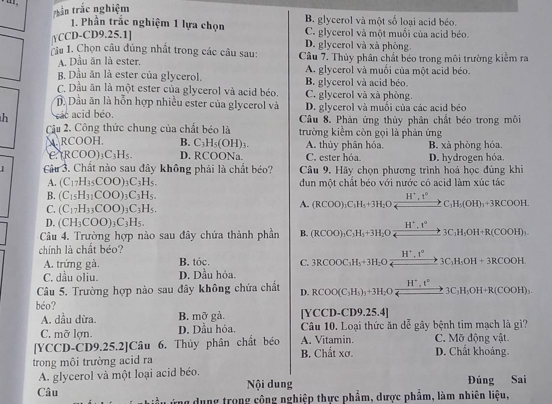 Phần trắc nghiệm
1. Phần trắc nghiệm 1 lựa chọn
B. glycerol và một số loại acid béo.
|YCCD-CD9.25.1]
C. glycerol và một muối của acid béo.
D. glycerol và xà phòng.
Câu 1. Chọn câu đúng nhất trong các câu sau: Câu 7. Thủy phân chất béo trong môi trường kiểm ra
A. Dầu ăn là ester.
A. glycerol và muối của một acid béo.
B. Dầu ăn là ester của glycerol.
B. glycerol và acid béo.
C. Dầu ăn là một ester của glycerol và acid béo. C. glycerol và xà phòng.
D. Dầu ăn là hỗn hợp nhiều ester của glycerol và D. glycerol và muối của các acid béo
h các acid béo.  Câu 8. Phàn ứng thủy phân chất béo trong môi
Cậu 2. Công thức chung của chất béo là trường kiềm còn gọi là phản ứng. RCOOH. B. C_3H_5(OH)_3. A. thủy phân hóa. B. xà phòng hóa.
C (RCOO)₃C₃H₅. D. RCOONa. C. ester hóa. D. hydrogen hóa.
] Câu 3. Chất nào sau đây không phải là chất béo? Câu 9. Hãy chọn phương trình hoá học đúng khi
A. (C_17H_35COO) 1 C_3H_5. dun một chất béo với nước có acid làm xúc tác
B. (C_15H_31COO) 7 C_3H_5.
C. (C_17H_33COO) C_3H_5.
A. (RCOO)_3C_3H_5+3H_2Oxrightarrow H^+,t°C_3H_5(OH)_3+3RCOOH.
D. (CH_3COO)_3C_3H_5.
Câu 4. Trường hợp nào sau đây chứa thành phần B. (RCOO)_3C_3H_5+3H_2Oxrightarrow H^+,t°3C_3H_5OH+R(COOH)_3.
chính là chất béo?
A. trứng gà. B. tóc. C. 3RCOOC_3H_5+3H_2Oxrightarrow H^+,t°3C_3H_5OH+3RCOOH.
C. dầu oliu. D. Dầu hỏa.
□ 
Câu 5. Trường hợp nào sau đây không chứa chất D. RCOO(C_3H_5)_3+3H_2O H^+,t^o,3C_3H_5OH+R(COOH)_3. H^+,t°
béo?
A. dầu dừa. B. mỡ gà. [YCCD-CD9.25.4]
C. mỡ lợn. D. Dầu hỏa. Câu 10. Loại thức ăn dễ gây bệnh tim mạch là gì?
[YCCD-CD9.25.2]Câu 6. Thủy phân chất béo A. Vitamin.
C. Mỡ động vật.
B. Chất xơ. D. Chất khoáng.
trong môi trường acid ra
A. glycerol và một loại acid béo.
Nội dung Đúng Sai
Câu
ứng dung trong công nghiệp thực phẩm, dược phẩm, làm nhiên liệu,