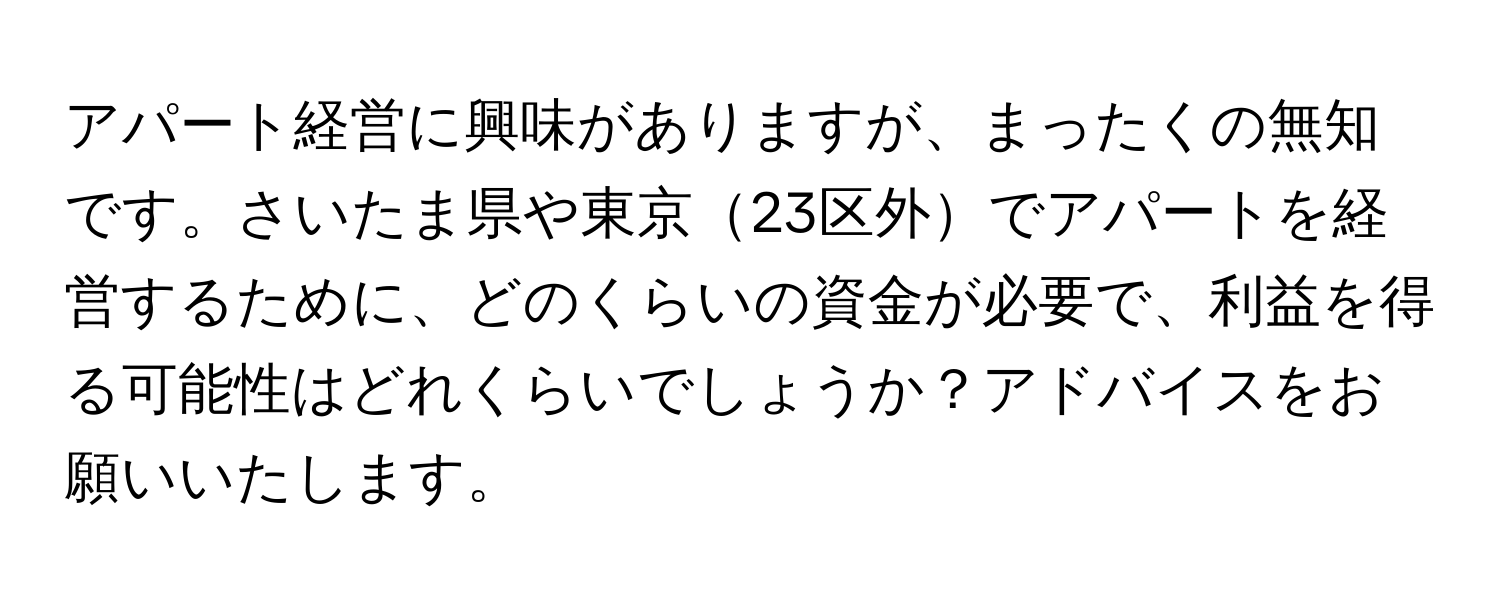 アパート経営に興味がありますが、まったくの無知です。さいたま県や東京23区外でアパートを経営するために、どのくらいの資金が必要で、利益を得る可能性はどれくらいでしょうか？アドバイスをお願いいたします。