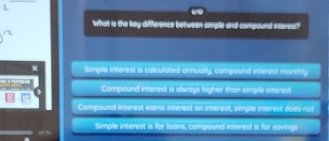 What is the key difference between smple and compound nterest?
x Simple interest is calculated annually, compound interest monthly
on
Compound interest is always higher than simple interest
Compound Interest earns interest on interest, simple interest does not
Simple interest is for loans, compound interest is for savings
07