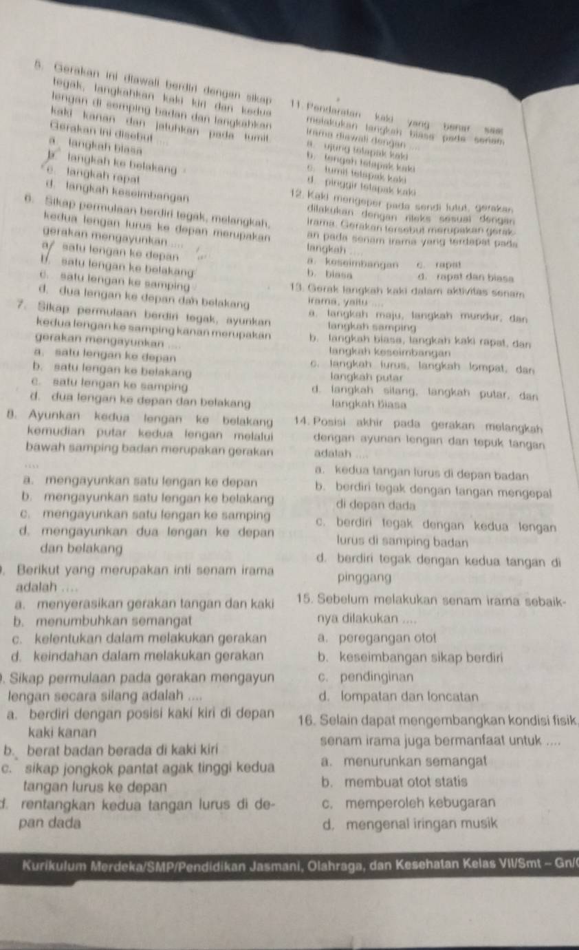 Gerakan ini diawall berdir dengen sikap 11. Pendaratan kali yang benar sam
tegak, lang ahan kaki kir dan  ed  e melakukan langkah blase pade senam 
lengan  di sempin  b a dan  dan langkä a Irama diawali dengan
kaki kanan dan jatuhkan pada tumi . a. ujung tolapak kaki
alangkah blasa
Gerakan Ini disebut b. tengeh tetapak kaki
k langkah ke belakang d. pinggir tstapak kaki
c.  tumit tetspak kaki
e. langkah rapat
12. Kaki mengeper pada sendi lutut, gerakan
d. langkah keseimbangan dilakukan dengan nieks sesuai dengan
6. Sikap permulaan berdiri tegak, melangkah, Irama. Gerakan tersebut merupakan gerak
kedua lengan lurus ke depan merupakan an pada senam irama yang terdapat pada
gerakan mengayunkan .... langkah
a/ satu lengan ke depan a. keseimbangan c. rapat
b. saty lengan ke belakan b. biasa d. rapat dan biasa
c. satu lengan ke samping
13. Gerak langkah kaki dalam aktivitas senam
d. dua lengan ke depan dan belakang irama, yaitu ....
7. Sikap permulaan berdiri tegak, ayunkan a. langkah maju, langkah mundur, dan
langkah samping
kedua lengan ke samping kanan merupakán b. langkah biasa, langkah kaki rapat, dan
gerakan mengayuskan .... lanɡkah keseimbangan
a. satu lengan ke depan c. langkah lurus, langkah lompat, dan
b. satu lengan ke belakang langkah putar
c. satu lengan ke samping d. langkah silang, langkah putar, dan
d. dua lengan ke depan dan belakang langkah Biasa
8. Ayunkan kedua lengan ke belakang 14. Posisi akhir pada gerakan melangkah
kemudian putar kedua lengan melalui dengan ayunan lengan dan tepuk tangan
bawah samping badan merupakan gerakan adalah ...
a. kedua tangan lurus di depan badan
a. mengayunkan satu lengan ke depan b. berdiri tegak dengan tangan mengepal
b. mengayunkan satu lengan ke belakang di depan dada
c. mengayunkan satu lengan ke samping c. berdiri tegak dengan kedua lengan
d. mengayunkan dua lengan ke depan lurus di samping badan
dan belakang d. berdiri tegak dengan kedua tangan di
. Berikut yang merupakan inti senam irama pinggang
adalah     
a. menyerasikan gerakan tangan dan kaki 15. Sebelum melakukan senam irama sebaik-
b. menumbuhkan semangat nya dilakukan ....
c. kelentukan dalam melakukan gerakan a. peregangan otot
d. keindahan dalam melakukan gerakan b. keseimbangan sikap berdiri
. Sikap permulaan pada gerakan mengayun c. pendinginan
lengan secara silang adalah .... d. lompatan dan loncatan
a. berdiri dengan posisi kaki kiri di depan 16. Selain dapat mengembangkan kondisi fisik.
kaki kanan
senam irama juga bermanfaat untuk ....
b. berat badan berada di kaki kiri
c. sikap jongkok pantat agak tinggi kedua a. menurunkan semangat
tangan lurus ke depan b. membuat otot statis
d. rentangkan kedua tangan lurus di de- c. memperoleh kebugaran
pan dada d, mengenal iringan musik
Kurikulum Merdeka/SMP/Pendidikan Jasmani, Olahraga, dan Kesehatan Kelas VII/Smt - Gn/(