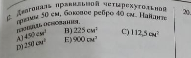 Диагональ правильной четырехугольной 20.
лризмы 50 см, боковое ребро 40 см. Найдиτе
Ιошадь осΗовання.
A) 450cm^2 B) 225cm^2 C)
D) 250cM^2 E) 900cM^2 112,5cM^2