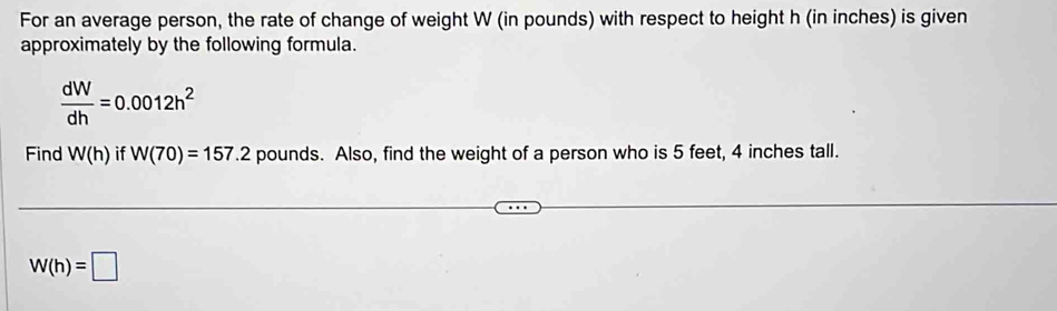 For an average person, the rate of change of weight W (in pounds) with respect to height h (in inches) is given 
approximately by the following formula.
 dW/dh =0.0012h^2
Find W(h) if W(70)=157.2 pounds. Also, find the weight of a person who is 5 feet, 4 inches tall.
W(h)=□