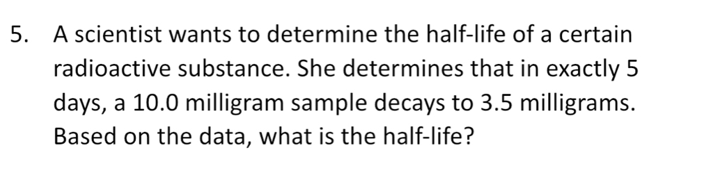 A scientist wants to determine the half-life of a certain 
radioactive substance. She determines that in exactly 5
days, a 10.0 milligram sample decays to 3.5 milligrams. 
Based on the data, what is the half-life?