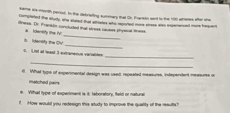 same six-month period. In the debriefing summary that Dr. Franklin sent to the 100 athletes after she 
completed the study, she stated that athletes who reported more stress also experienced more frequent 
_ 
illness. Dr. Franklin concluded that stress causes physical illness. 
a. Identify the IV: 
_ 
b. Identify the DV. 
_ 
c. List at least 3 extraneous variables: 
_ 
d. What type of experimental design was used; repeated measures, independent measures or 
matched pairs 
e. What type of experiment is it: laboratory, field or natural 
f. How would you redesign this study to improve the quality of the results?