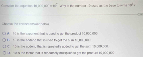 Consider the equation 10,000,000=10^7. Why is the number 10 used as the base to write 10^7 ?
Choose the correct answer below.
A. 10 is the exponent that is used to get the product 10,000,000
B. 10 is the addend that is used to get the sum 10,000,000.
C. 10 is the addend that is repeatedly added to get the sum 10,000,000
D. 10 is the factor that is repeatedly multiplied to get the product 10,000,000