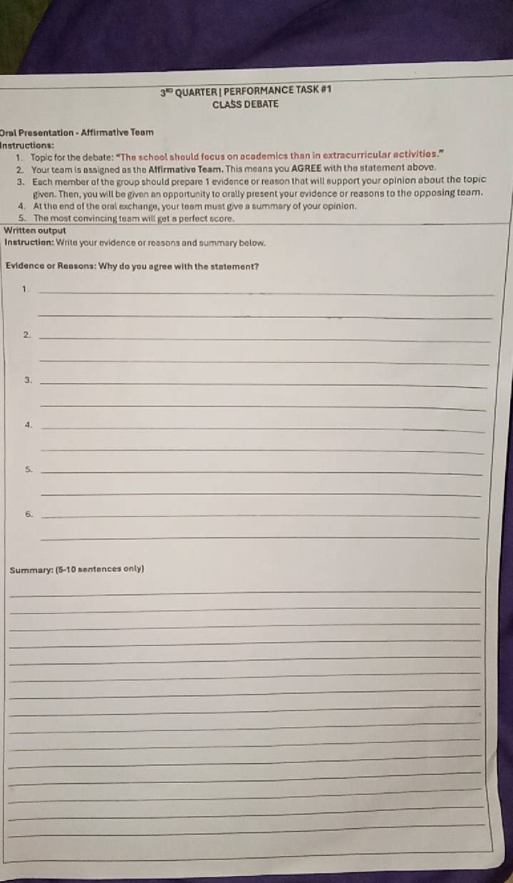 3^(10) QUaRTER | PERForMANCE TASK #1 
CLASS DEBATE 
Oral Presentation - Affirmative Team 
Instructions: 
1. Topic for the debate: “The school should facus on academics than in extracurricular activities.” 
2. Your team is assigned as the Affirmative Team. This means you AGREE with the statement above. 
3. Each member of the group should prepare 1 evidence or reason that will support your opinion about the topic 
given. Then, you will be given an opportunity to orally present your evidence or reasons to the opposing team. 
4. At the end of the oral exchange, your team must give a summary of your opinion. 
5. The most convincing team will get a perfect score. 
Written outpul 
Instruction: Write your evidence or reasons and summary below. 
Evidence or Reasons: Why do you agree with the statement? 
_1 
_ 
2._ 
_ 
3._ 
_ 
4._ 
_ 
5._ 
_ 
6._ 
_ 
Summary: (5-10 sentences only) 
_ 
_ 
_ 
_ 
_ 
_ 
_ 
_ 
_ 
_ 
_ 
_ 
_ 
_ 
_ 
_