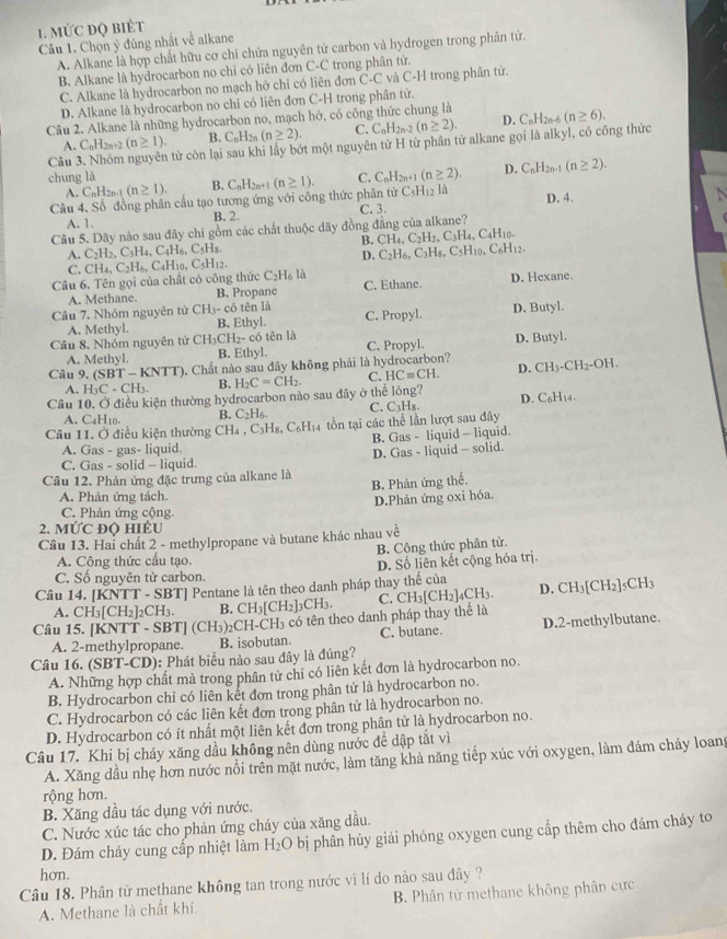 MỨC ĐQ BIÊT
Câu 1. Chọn ý đúng nhất về alkane
A. Alkane là hợp chất hữu cơ chi chứa nguyên tử carbon và hydrogen trong phân tứ.
B. Alkane là hydrocarbon no chi có liên đơn C-C trong phân tử.
C. Alkane là hydrocarbon no mạch hở chỉ có liên đơn C-C và C-H trong phân tử.
D. Alkane là hydrocarbon no chỉ có liên đơn C-H trong phân tử.
Câu 2. Alkane là những hydrocarbon no, mạch hở, có công thức chung là C_nH_2n-6(n≥ 6).
B. C_nH_2n(n≥ 2). C. C_nH_2n. (n≥ 2). D.
A. C_nH_2n+2(n≥ 1). từ còn lại sau khi lầy bớt một nguyên tử H từ phân tử alkane gọi là alkyl, có công thức
chung là C. C_nH_2n+1(n≥ 2). D. C_nH_2n-1(n≥ 2).
Câu 3 C_nH_2n+1(n≥ 1). C_5H_12 là
A. C_nH_2n-1(n≥ 1). B.
Câu 4. Số đồng phân cầu tạo tương ứng với công thức phân tử
A. 1. B. 2. C. 3.
Câu 5. Dãy nào sau đây chi gồm các chất thuộc dãy đồng đẳng của alkane? D. 4.
B. CH_4,C_2H_2,C_3H_4,C_4H_10.
A. C_2H_2,C_3H_4,C_4H_6,C_5H_8. C_2H_6,C_3H_8,C_5H_10,C_6H_12.
D.
C.
Câu 6. Tên gọi của chất có công thức CH_4,C_2H_6,C_4H_10,C_5H_12. C_2H_6I a C. Ethane.
A. Methane. B. Propane D. Hexane.
tên là
A. Methyl. C. Propyl. D. Butyl.
Cầu 7. Nhóm nguyên từ CH_3-coverline O B. Ethyl.
Câu 8, Nhóm nguyên tử C CH_3CH_2-co tên là C. Propyl. D. Butyl.
A. Methyl. B. Ethyl.
Câu 9, (SBT-KNTT). Chất nào sau đây không phải là hydrocarbon? CH_3-CH_2-OH.
A. H_3C-CH_3. B. H_2C=CH_2. C. HCequiv CH. D.
Cầu 10. Ở điều kiện thường hydrocarbon nào sau đãy ở thể lỏng? D. C_6H_1.
A. C_4H_10. B. C_2H_6. C. C3H₈.
Câu 11. Ở điều kiện thường CH_4,C_3H_8,C_6H Ha tồn tại các thể lần lượt sau đây
A. Gas - gas- liquid. B. Gas - liquid - liquid.
D. Gas - liquid - solid.
C. Gas - solid - liquid.
Câu 12. Phản ứng đặc trưng của alkane là B. Phản ứng thế.
A. Phản ứng tách.
D.Phản ứng oxi hóa.
C. Phản ứng cộng.
2. 10°C độ hiểu
Câu 13. Hai chất 2 - methylpropane và butane khác nhau v v_0
A. Công thức cầu tạo. B. Công thức phân tử.
D. Số liên kết cộng hóa trị.
C. Số nguyên tử carbon.
Câu 14. [ |CNTT-SBT| Pentane là tên theo danh pháp thay thế của CH_3[CH_2]_5CH_3
A. CH_3[CH_2]_2CH_3. B. CH_3[CH_2]_3CH_3 C. CH_3[CH_2]_4CH_3. D.
Câu 15. [] XNTT-SBT (CH_3)_2CH· H3 có tên theo danh pháp thay thể là
A. 2-methylpropane. B. isobutan. C. butane. D.2-methylbutane.
Câu 16. (SBT-CD): Phát biểu nào sau đây là đúng?
A. Những hợp chất mà trong phân tử chi có liên kết đơn là hydrocarbon no.
B. Hydrocarbon chi có liên kết đơn trong phân tử là hydrocarbon no.
C. Hydrocarbon có các liên kết đơn trong phân tử là hydrocarbon no.
D. Hydrocarbon có ít nhất một liên kết đơn trong phân tử là hydrocarbon no.
Câu 17. Khi bị cháy xăng dầu không nên dùng nước đề dập tắt vì
A. Xăng dầu nhẹ hơn nước nổi trên mặt nước, làm tăng khả năng tiếp xúc với oxygen, làm đám cháy loang
rộng hơn.
B. Xăng dầu tác dụng với nước.
C. Nước xúc tác cho phản ứng cháy của xăng dầu.
D. Đám cháy cung cấp nhiệt làm H_2O bị phân hủy giải phóng oxygen cung cấp thêm cho đám cháy to
hơn.
Câu 18. Phân tử methane không tan trong nước vì lí do nào sau đây ?
A. Methane là chất khí B. Phân tử methane không phân cực.