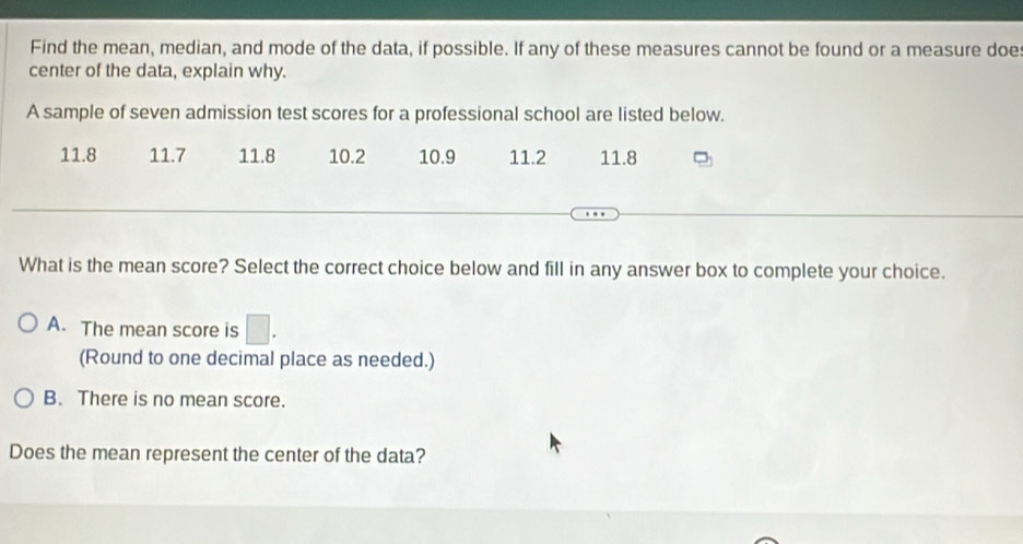 Find the mean, median, and mode of the data, if possible. If any of these measures cannot be found or a measure doe:
center of the data, explain why.
A sample of seven admission test scores for a professional school are listed below.
11.8 11.7 11.8 10.2 10.9 11.2 11.8
What is the mean score? Select the correct choice below and fill in any answer box to complete your choice.
A. The mean score is □. 
(Round to one decimal place as needed.)
B. There is no mean score.
Does the mean represent the center of the data?