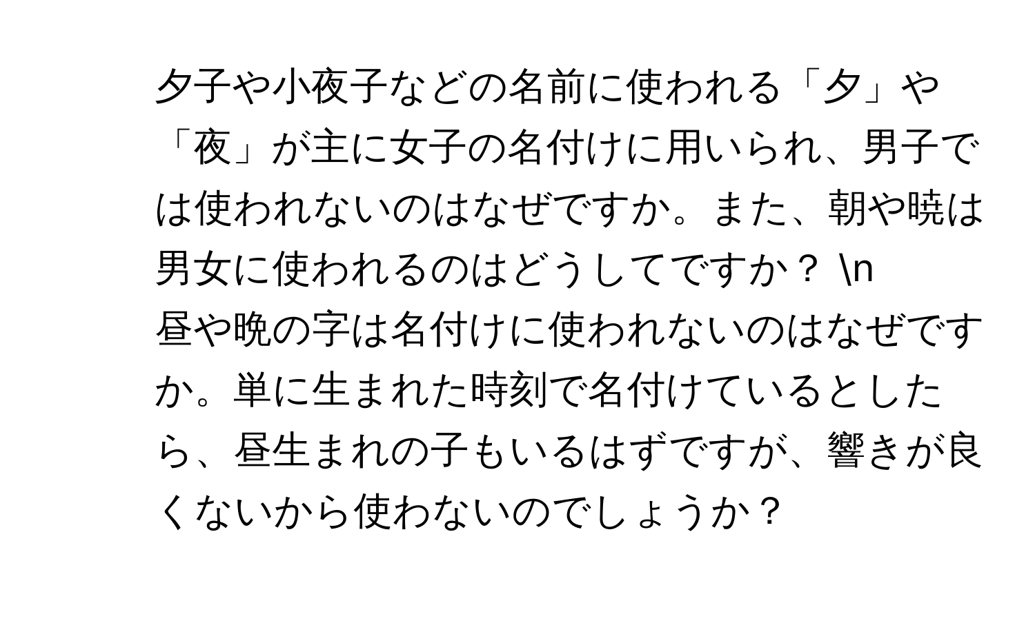 夕子や小夜子などの名前に使われる「夕」や「夜」が主に女子の名付けに用いられ、男子では使われないのはなぜですか。また、朝や暁は男女に使われるのはどうしてですか？ n
2. 昼や晩の字は名付けに使われないのはなぜですか。単に生まれた時刻で名付けているとしたら、昼生まれの子もいるはずですが、響きが良くないから使わないのでしょうか？