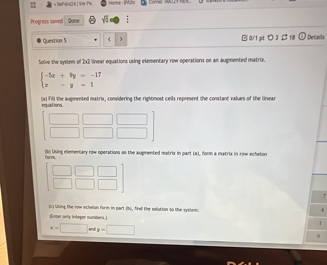 □□ » RePelis24 | Ver Pe... Home - BYUtv Correo: IRATZY HER 
Progress saved Done sqrt(0) : 
Question 5 < > □ 0/1 pt つ 3 $ 18 ⓘ Details 
Solve the system of 2x2 linear equations using elementary row operations on an augmented matrix.
beginarrayl -5x+9y=-17 x-y=1endarray.
(a) Fill the augmented matrix, considering the rightmost cells represent the constant values of the linear 
equations. 
□ 
(b) Using elementary row operations on the augmented matrix in part (a), form a matrix in row echelon 
form. 
 □ /□   □ 
7 
(c) Using the row echelon form in part (b), find the solution to the system: 
4 
(Enter only integer numbers.) 
1
x=□ and y=□ 0