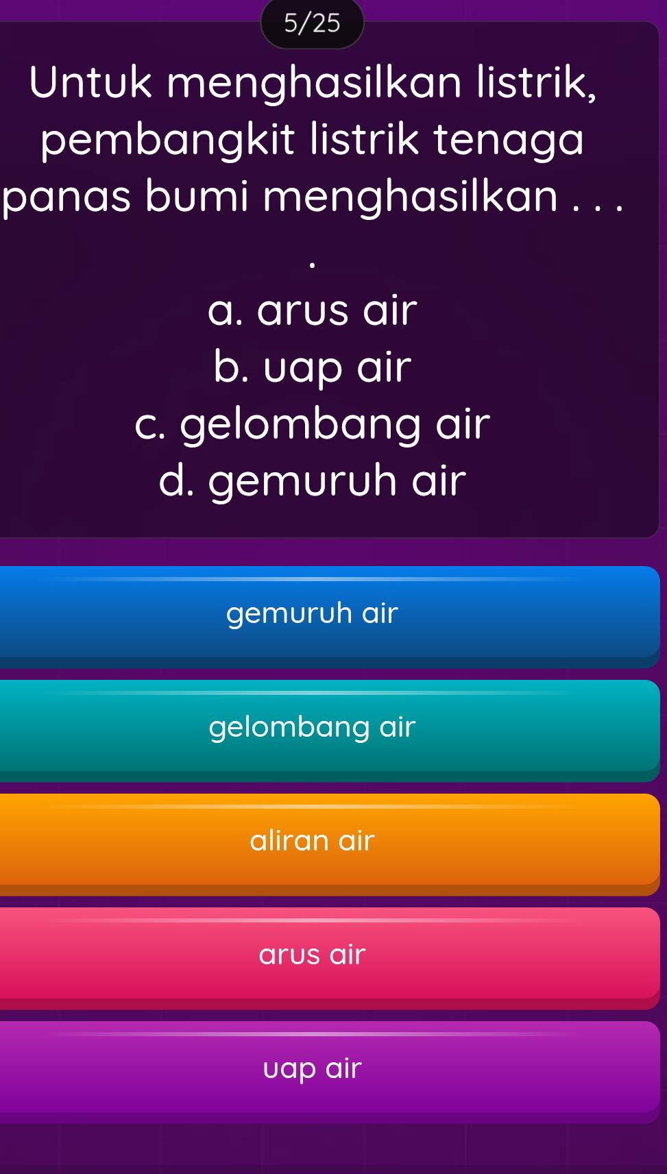 5/25
Untuk menghasilkan listrik,
pembangkit listrik tenaga
panas bumi menghasilkan . . .
a. arus air
b. uap air
c. gelombang air
d. gemuruh air
gemuruh air
gelombang air
aliran air
arus air
uap air