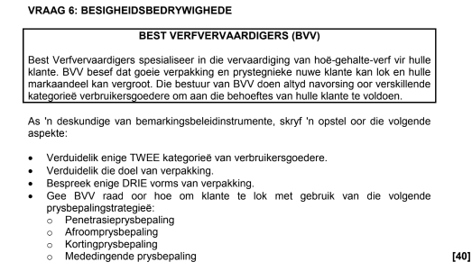 VRAAG 6: BESIGHEIDSBEDRYWIGHEDE 
BEST VERFVERVAARDIGERS (BVV) 
Best Verfvervaardigers spesialiseer in die vervaardiging van hoë-gehalte-verf vir hulle 
klante. BVV besef dat goeie verpakking en prystegnieke nuwe klante kan lok en hulle 
markaandeel kan vergroot. Die bestuur van BVV doen altyd navorsing oor verskillende 
kategorieë verbruikersgoedere om aan die behoeftes van hulle klante te voldoen. 
As 'n deskundige van bemarkingsbeleidinstrumente, skryf 'n opstel oor die volgende 
aspekte: 
Verduidelik enige TWEE kategorieë van verbruikersgoedere. 
Verduidelik die doel van verpakking 
Bespreek enige DRIE vorms van verpakking. 
Gee BVV raad oor hoe om klante te lok met gebruik van die volgende 
prys bepalingstrategieë: 
Penetrasieprysbepaling 
Afroomprysbepaling 
Kortingprysbepaling 
Mededingende prysbepaling [ 40 ]