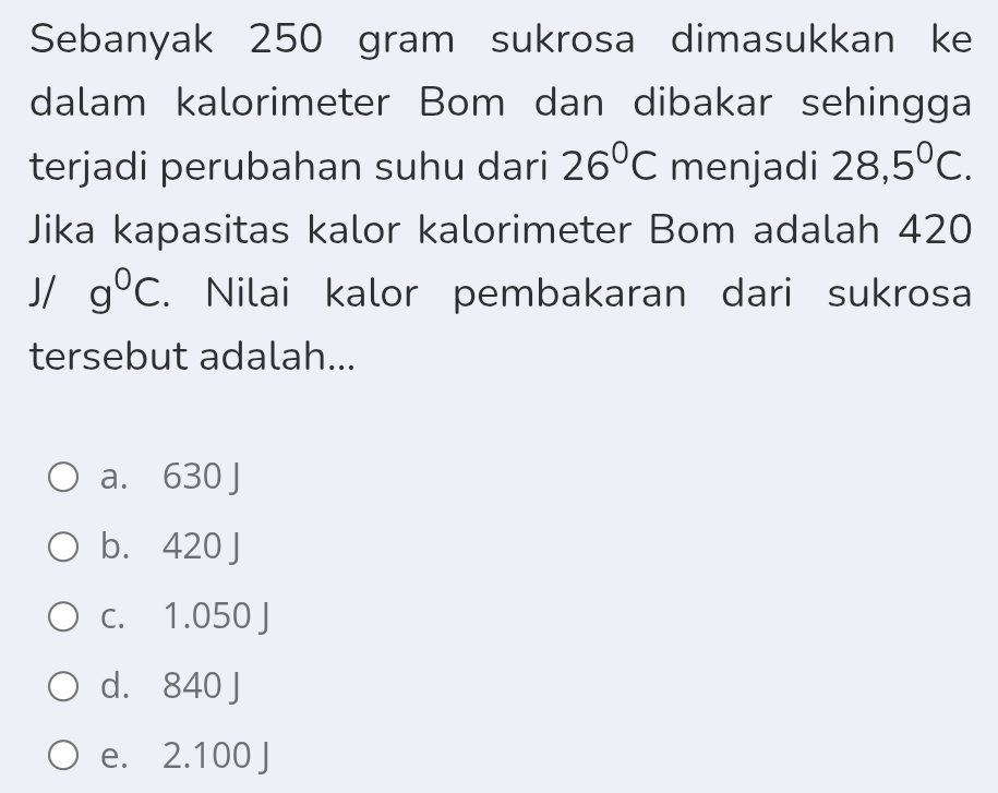 Sebanyak 250 gram sukrosa dimasukkan ke
dalam kalorimeter Bom dan dibakar sehingga
terjadi perubahan suhu dari 26°C menjadi 28,5°C. 
Jika kapasitas kalor kalorimeter Bom adalah 420
/ ^circ  g°C. Nilai kalor pembakaran dari sukrosa
tersebut adalah...
a. 630 J
b. 420 J
c. 1.050 J
d. 840 J
e. 2.100 J