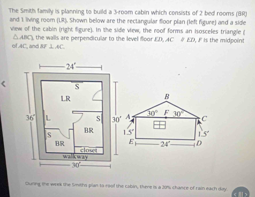 The Smith family is planning to build a 3-room cabin which consists of 2 bed rooms (BR)
and 1 living room (LR). Shown below are the rectangular floor plan (left figure) and a side
view of the cabin (right figure). In the side view, the roof forms an isosceles triangle (
△ ABC) the walls are perpendicular to the level floor ED, AC//ED , F is the midpoint
ofAC, and BF⊥ AC. <
B
A  30° F 30° C
1.5'
1.5'
E 24' D
During the week the Smiths plan to roof the cabin, there is a 20% chance of rain each day.