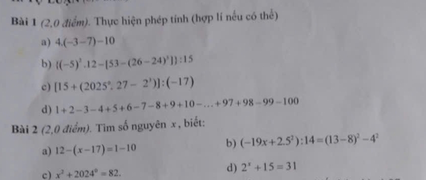 (2,0 điểm). Thực hiện phép tính (hợp lí nếu có thể) 
a) 4.(-3-7)-10
b)  (-5)^2.12-[53-(26-24)^3] :15
c) [15+(2025°,27-2^3)]:(-17)
d) 1+2-3-4+5+6-7-8+9+10-...+97+98-99-100
Bài 2 (2,0 điểm). Tìm số nguyên x , biết: 
a) 12-(x-17)=1-10
b) (-19x+2.5^2):14=(13-8)^2-4^2
c) x^2+2024^0=82. 
d) 2^x+15=31