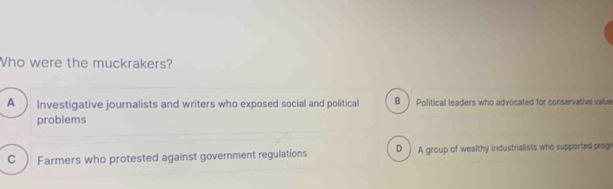 Who were the muckrakers?
A  Investigative journalists and writers who exposed social and political B ) Political leaders who advocated for conservative value
problems
C Farmers who protested against government regulations D ) A group of wealthy industrialists who supported progr