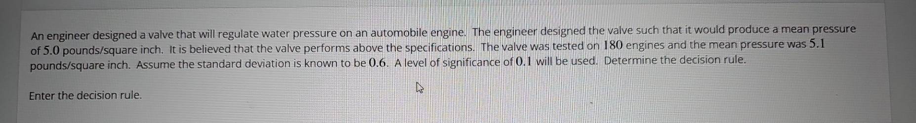 An engineer designed a valve that will regulate water pressure on an automobile engine. The engineer designed the valve such that it would produce a mean pressure 
of 5.0 pounds/square inch. It is believed that the valve performs above the specifications. The valve was tested on 180 engines and the mean pressure was 5.1
pounds/square inch. Assume the standard deviation is known to be 0.6. A level of significance of 0.1 will be used. Determine the decision rule. 
Enter the decision rule.