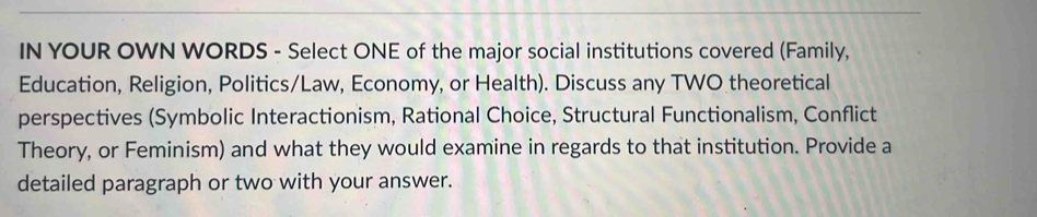 IN YOUR OWN WORDS - Select ONE of the major social institutions covered (Family, 
Education, Religion, Politics/Law, Economy, or Health). Discuss any TWO theoretical 
perspectives (Symbolic Interactionism, Rational Choice, Structural Functionalism, Conflict 
Theory, or Feminism) and what they would examine in regards to that institution. Provide a 
detailed paragraph or two with your answer.