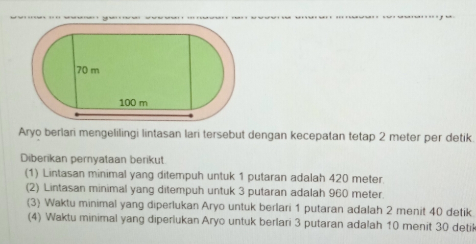 Aryo berlari mengelilingi lintasan lari tersebut dengan kecepatan tetap 2 meter per detik. 
Diberikan pernyataan berikut 
(1) Lintasan minimal yang ditempuh untuk 1 putaran adalah 420 meter. 
(2) Lintasan minimal yang ditempuh untuk 3 putaran adalah 960 meter. 
(3) Waktu minimal yang diperlukan Aryo untuk berlari 1 putaran adalah 2 menit 40 detik 
(4) Waktu minimal yang diperiukan Aryo untuk berlari 3 putaran adalah 10 menit 30 detik