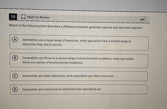 for Review MB
Which of the following best describes a difference between generalist species and specialist species?
A ) Generalists use a large range of resources, while specialists have a limited range of
resources they use to survive.
B) Generalists can thrive in a narrow range of environmental conditions, while specialists
thrive in a variety of environmental conditions.
c Generalists are often herbivores, while specialists are often omnivores.
D Generalists are more prone to extinction than specialists are.