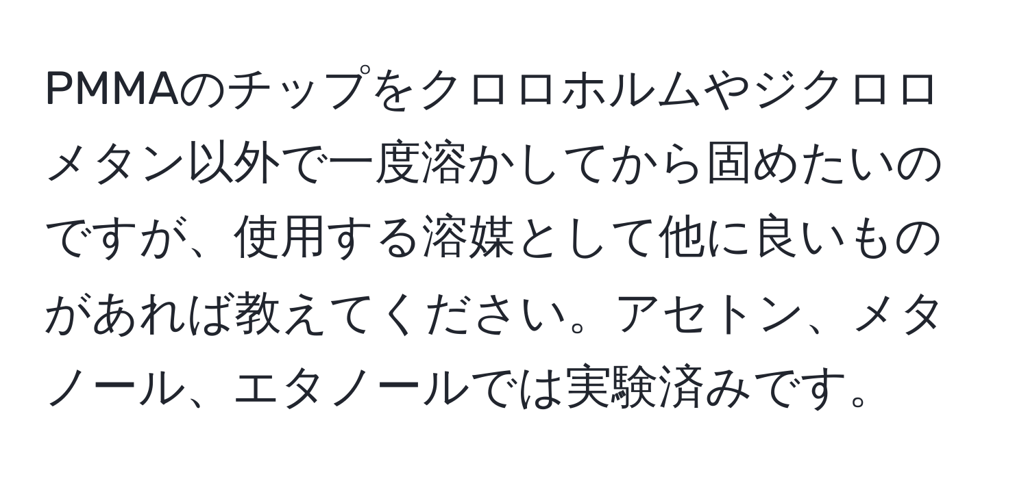 PMMAのチップをクロロホルムやジクロロメタン以外で一度溶かしてから固めたいのですが、使用する溶媒として他に良いものがあれば教えてください。アセトン、メタノール、エタノールでは実験済みです。