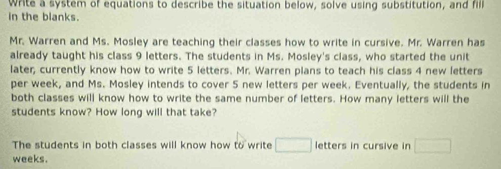 Write a system of equations to describe the situation below, solve using substitution, and fill 
in the blanks. 
Mr. Warren and Ms. Mosley are teaching their classes how to write in cursive. Mr. Warren has 
already taught his class 9 letters. The students in Ms. Mosley's class, who started the unit 
later, currently know how to write 5 letters. Mr. Warren plans to teach his class 4 new letters 
per week, and Ms. Mosley intends to cover 5 new letters per week. Eventually, the students in 
both classes will know how to write the same number of letters. How many letters will the 
students know? How long will that take? 
The students in both classes will know how to write letters in cursive in
weeks.