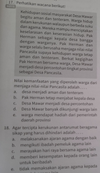 Perhatikan wacana berikut!
MOTS
Kehidupan sosial masyarakat Desa Mawar
begitu aman dan tenteram. Warga hidup
dalam kerukunan walaupun berbeda suku
dan agama. Mereka mampu menciptakan
keselarasan dan keserasian hidup. Pak
Herman sebagai kepala desa bangga
dengan warganya. Pak Herman dan
warga selalu berusaha menjaga nilai-nilai
Pancasila supaya kehidupan warga tetap
aman dan tenteram. Berkat kegigihan
Pak Herman bersama warga, Desa Mawar
menjadi desa percontohan tingkat provinsi
sebagai Desa Pancasila.
Nilai kemanfaatan yang diperoleh warga dari
menjaga nilai-nilai Pancasila adalah . . . .
a. desa menjadi aman dan tenteram
b. Pak Herman tetap menjabat kepala desa
c. Desa Mawar menjadi desa percontohan
d. Desa Mawar banyak dikunjungi warga lain
e. warga mendapat hadiah dari pemerintah
daerah provinsi
18. Agar tercipta kerukunan antarumat beragama
sikap yang harus dihindari adalah . . . .
a. melaksanakan ajaran agama dengan baik
b. mengikuti ibadah pemeluk agama lain
c. merayakan hari raya bersama agama lain
d. memberi kesempatan kepada orang lain
untuk beribadah
e. tidak memaksakan ajaran agama kepada