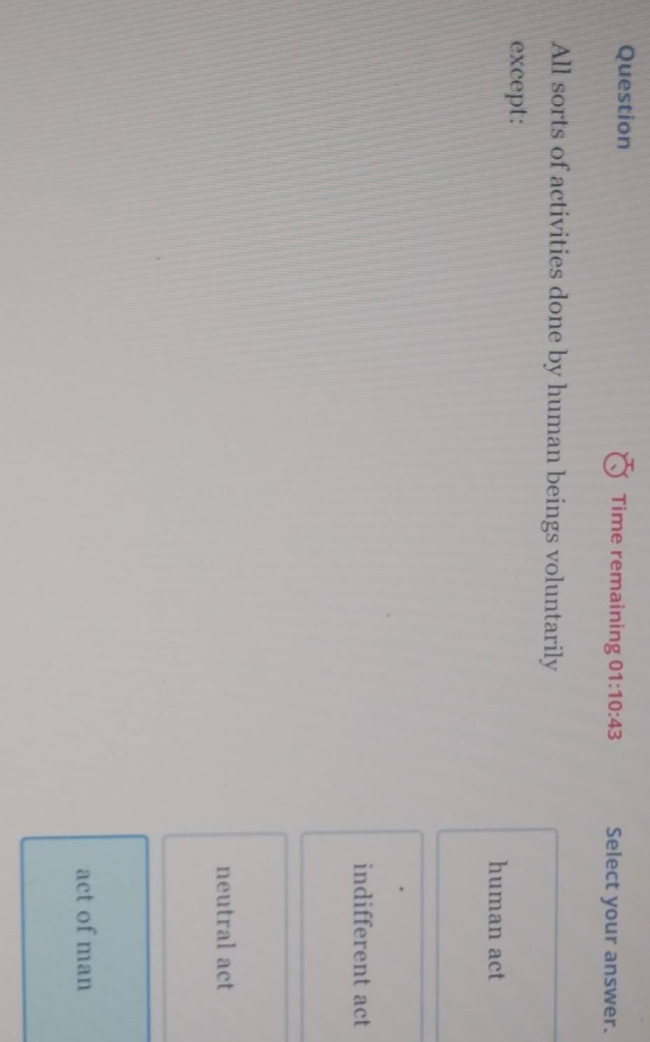 Question Time remaining 01:10:43 Select your answer.
All sorts of activities done by human beings voluntarily
except:
human act
indifferent act
neutral act
act of man