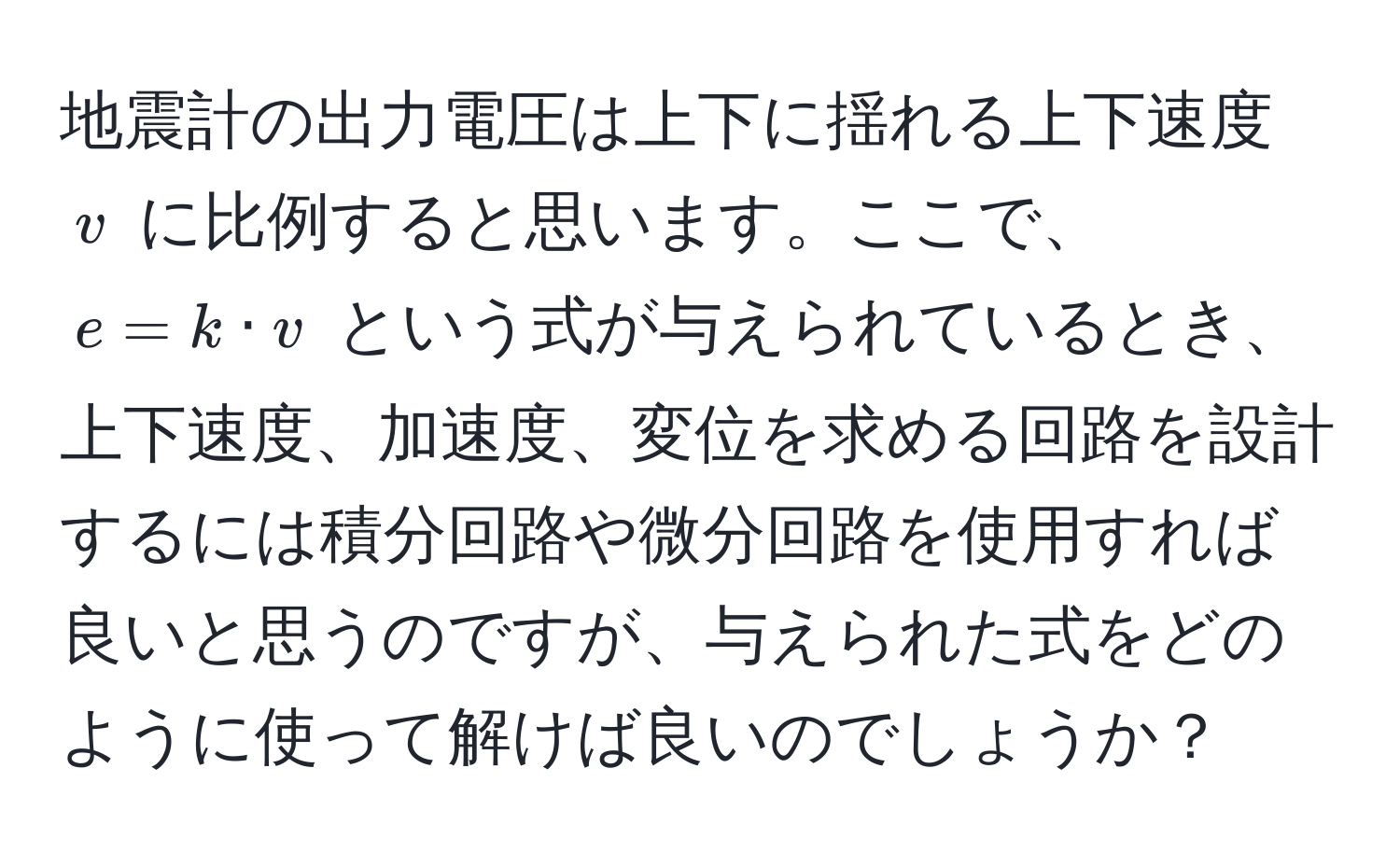 地震計の出力電圧は上下に揺れる上下速度 $v$ に比例すると思います。ここで、 $e = k · v$ という式が与えられているとき、上下速度、加速度、変位を求める回路を設計するには積分回路や微分回路を使用すれば良いと思うのですが、与えられた式をどのように使って解けば良いのでしょうか？