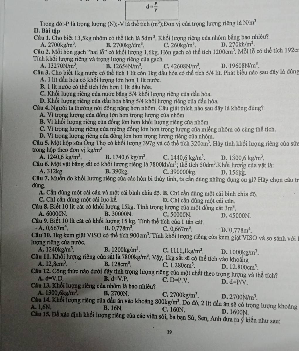 d= P/V 
Trong đó:-P là trọng lượng (N);-V là thể tích (m^3);Đơn vị của trọng lượng riêng 1aN/m^3
II. Bài tập
Câu 1. Cho biết 13,5kg nhôm có thể tích là 5dm^3. Khối lượng riêng của nhôm bằng bao nhiêu?
A. 2700kg/m^3. B. 2700kg/dm^3. C. 260kg/m^3. D. 270kh/m^3.
Câu 2. Mỗi hòn gạch “hai lỗ” có khối lượng 1,6kg. Hòn gạch có thể tích 1200cm^3. Mỗi lỗ có thể tích 192cr
Tính khối lượng riêng và trọng lượng riêng của gạch.
A. 13270N/m^3. B. 12654N/m^3. C. 42608N/m^3. D. 19608N/m^3.
Câu 3. Cho biết 1kg nước có thể tích 1 lít còn 1kg dầu hỏa có thể tích 5/4 lít. Phát biểu nào sau đây là đúng
A. 1 lít dầu hỏa có khối lượng lớn hơn 1 lít nước.
B. 1 lít nước có thể tích lớn hơn 1 lít dầu hỏa.
C. Khối lượng riêng của nước bằng 5/4 khối lượng riêng của dầu hỏa.
D. Khối lượng riêng của dầu hỏa bằng 5/4 khối lượng riêng của dầu hỏa.
Câu 4. Người ta thường nói đồng nặng hơn nhôm. Câu giải thích nào sau đây là không đúng?
A. Vì trọng lượng của đồng lớn hơn trọng lượng của nhôm
B. Vì khối lượng riêng của đồng lớn hơn khối lượng riêng của nhôm
C. Vì trọng lượng riêng của miếng đồng lớn hơn trọng lượng của miếng nhôm có cùng thể tích.
D. Vì trọng lượng riêng của đồng lớn hơn trọng lượng riêng của nhồm.
Câu 5. Một hộp sữa Ông Thọ có khối lượng 397g và có thể tích 320cm^3 * Hãy tính khối lượng riêng của sữa
trong hộp theo đơn vị kg/m^3
A. 1240,6kg/m^3. B. 1740,6kg/m^3. C. 1440,6kg/m^3. D. 1300,6kg/m^3.
Câu 6. Một vật bằng sắt có khối lượng riêng là 7800kh/m^3; thể tích 50dm^3 Khối lượng của vật là:
A. 312kg. B. 390kg. C. 390000kg. D. 156kg.
Câu 7. Muốn đo khối lượng riêng của các hòn bi thủy tinh, ta cần dùng những dụng cụ gì? Hãy chọn câu tr
đúng.
A. Cần dùng một cái cân và một cái bình chia độ. B. Chỉ cần dùng một cái bình chia độ.
C. Chỉ cần dùng một cái lực kế. D. Chỉ cần dùng một cái cân.
Câu 8. Biết 10 lít cát có khối lượng 15kg. Tính trọng lượng của một đống cát 3m^3.
A. 60000N. B. 30000N. C. 50000N. D. 45000N.
Câu 9. Biết 10 lít cát có khối lượng 15 kg. Tính thể tích của 1 tấn cát.
A. 0,667m^4. B. 0,778m^3. C. 0,667m^3. D. 0,778m^4.
Câu 10. 1kg kem giặt VISO có thể tích 900cm^3 Tính khổi lượng riêng của kem giặt VISO và so sánh với I
lượng riêng của nước.
A. 1240kg/m^3. B. 1200kg/m^3. C. 1111,1kg/m^3. D. 1000kg/m^3.
Câu 11. Khối lượng riêng của sắt là 7800kg/m^3. Vậy, 1kg sắt sẽ có thể tích vào khoảng
A. 12,8cm^3. B. 128cm^3. C. 1.280cm^3. D. 12.800cm^3.
Câu 12. Công thức nào dưới đây tính trọng lượng riêng của một chất theo trọng lượng và thể tích?
A. d=V.D. B. d=V.P. C. D=P.V.
D. d=P/V.
Cầu 13. Khối lượng riêng của nhôm là bao nhiêu?
A. 1300,6kg/m^3. B. 2700N. C. 2700kg/m^3. D. 2700N/m^3.
Cầu 14. Khối lượng riêng của dầu ăn vào khoảng 800kg/m^3. Do đó, 2 lít dầu ăn c3 có trọng lượng khoảng
A. 1,6N. B. 16N. C. 160N. D. 1600N.
Cầu 15. Để xác định khối lượng riêng của các viên sỏi, ba bạn Sử, Sen, Anh đưa ra ý kiến như sau:
19